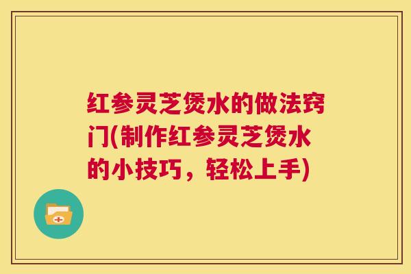 红参灵芝煲水的做法窍门(制作红参灵芝煲水的小技巧，轻松上手)