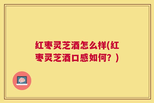 红枣灵芝酒怎么样(红枣灵芝酒口感如何？)