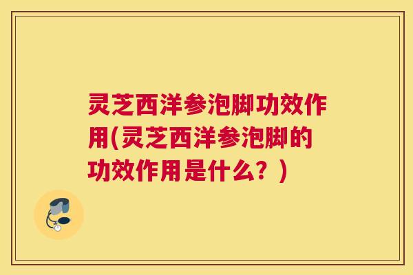 灵芝西洋参泡脚功效作用(灵芝西洋参泡脚的功效作用是什么？)
