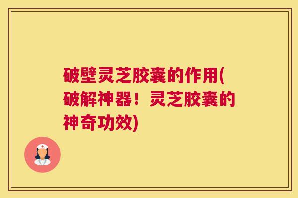 破壁灵芝胶囊的作用(破解神器！灵芝胶囊的神奇功效)