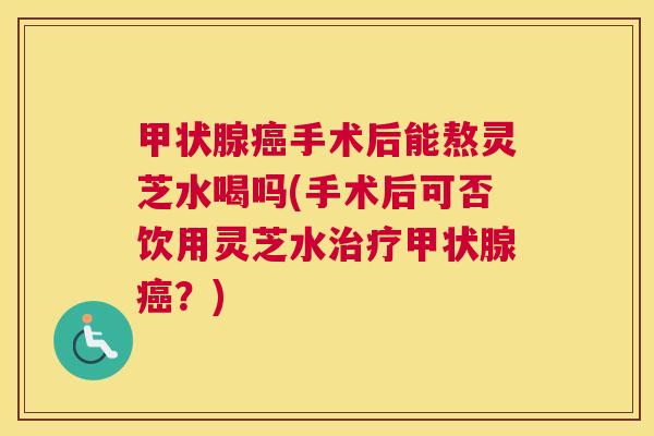 甲状腺癌手术后能熬灵芝水喝吗(手术后可否饮用灵芝水治疗甲状腺癌？)