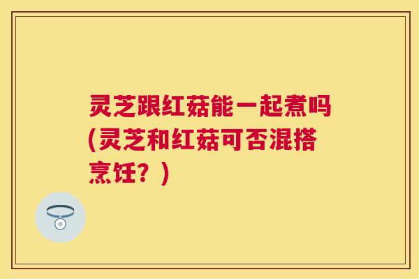 灵芝跟红菇能一起煮吗(灵芝和红菇可否混搭烹饪？)