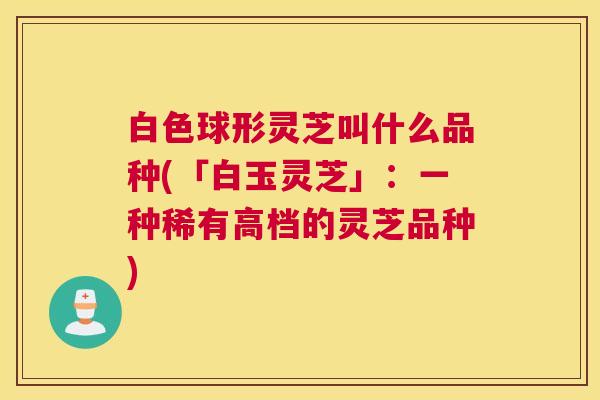 白色球形灵芝叫什么品种(「白玉灵芝」：一种稀有高档的灵芝品种)