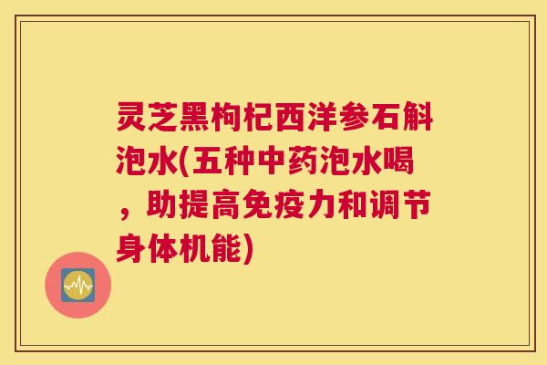灵芝黑枸杞西洋参石斛泡水(五种中药泡水喝，助提高免疫力和调节身体机能)