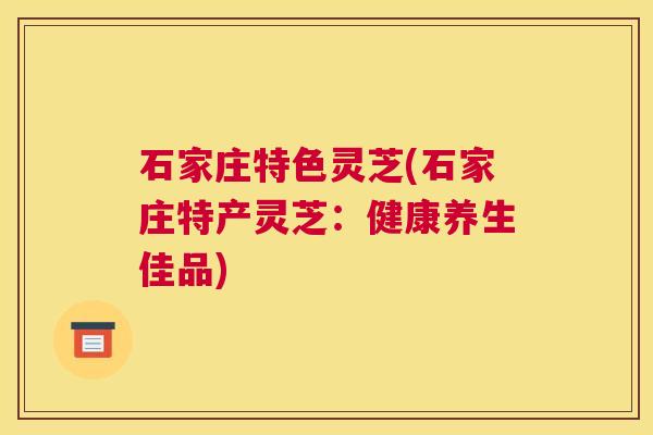 石家庄特色灵芝(石家庄特产灵芝：健康养生佳品)