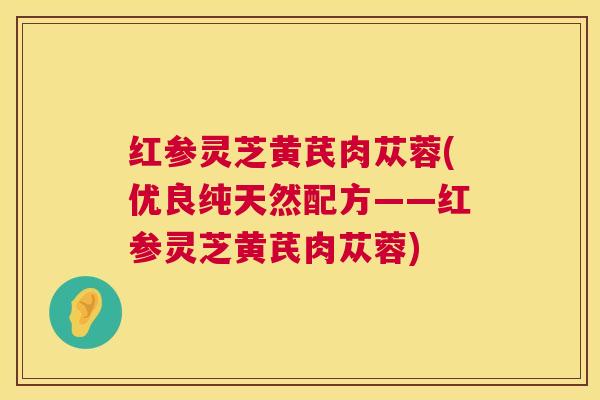 红参灵芝黄芪肉苁蓉(优良纯天然配方——红参灵芝黄芪肉苁蓉)