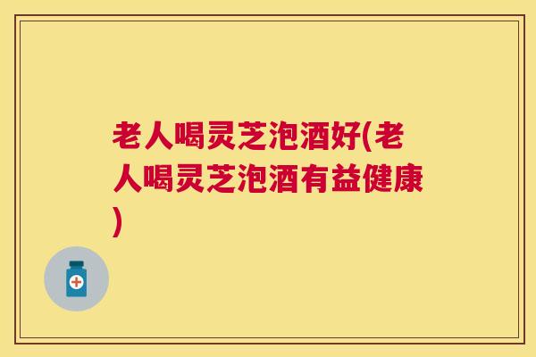 老人喝灵芝泡酒好(老人喝灵芝泡酒有益健康)