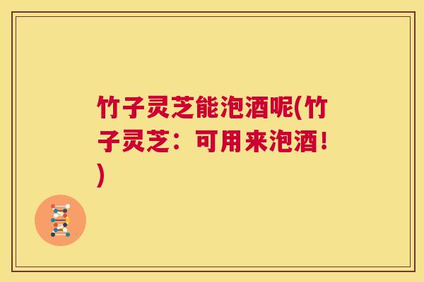 竹子灵芝能泡酒呢(竹子灵芝：可用来泡酒！)