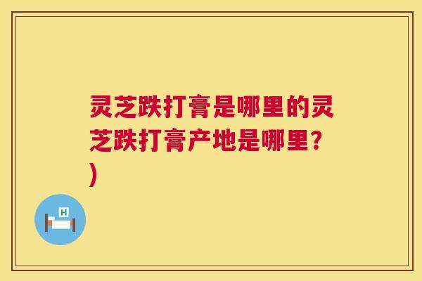 灵芝跌打膏是哪里的灵芝跌打膏产地是哪里？)