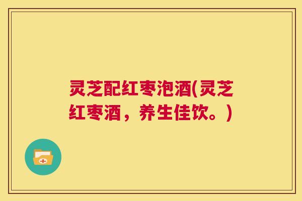 灵芝配红枣泡酒(灵芝红枣酒，养生佳饮。)