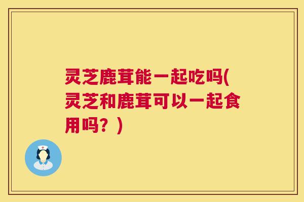 灵芝鹿茸能一起吃吗(灵芝和鹿茸可以一起食用吗？)