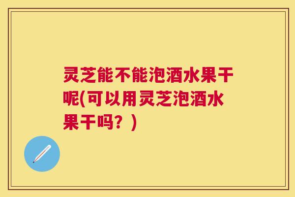 灵芝能不能泡酒水果干呢(可以用灵芝泡酒水果干吗？)