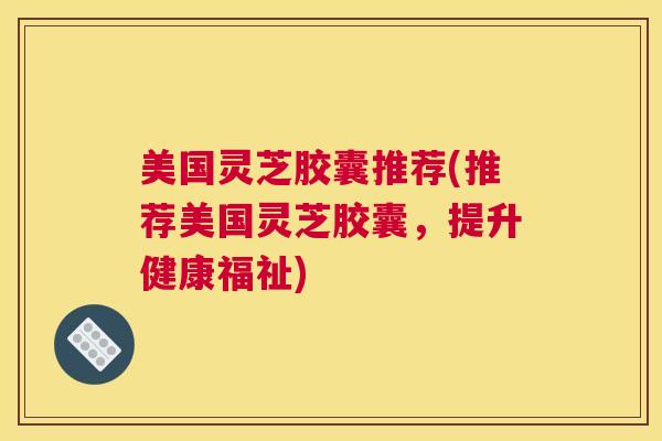 美国灵芝胶囊推荐(推荐美国灵芝胶囊，提升健康福祉)