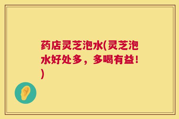 药店灵芝泡水(灵芝泡水好处多，多喝有益！)