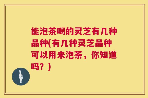 能泡茶喝的灵芝有几种品种(有几种灵芝品种可以用来泡茶，你知道吗？)