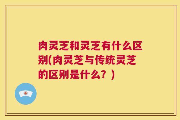 肉灵芝和灵芝有什么区别(肉灵芝与传统灵芝的区别是什么？)