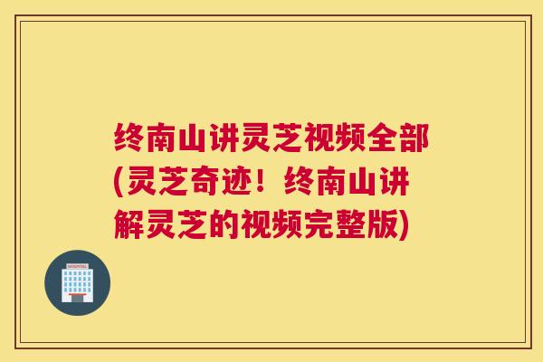 终南山讲灵芝视频全部(灵芝奇迹！终南山讲解灵芝的视频完整版)