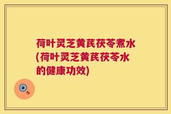 荷叶灵芝黄芪茯苓煮水(荷叶灵芝黄芪茯苓水的健康功效)