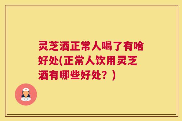 灵芝酒正常人喝了有啥好处(正常人饮用灵芝酒有哪些好处？)