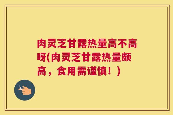 肉灵芝甘露热量高不高呀(肉灵芝甘露热量颇高，食用需谨慎！)