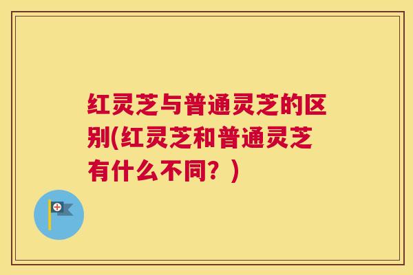 红灵芝与普通灵芝的区别(红灵芝和普通灵芝有什么不同？)