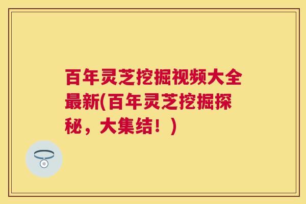 百年灵芝挖掘视频大全最新(百年灵芝挖掘探秘，大集结！)