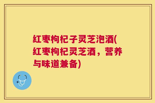 红枣枸杞子灵芝泡酒(红枣枸杞灵芝酒，营养与味道兼备)