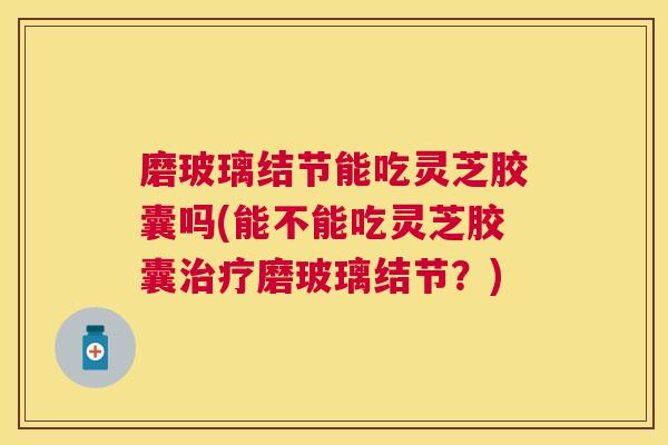 磨玻璃结节能吃灵芝胶囊吗(能不能吃灵芝胶囊治疗磨玻璃结节？)