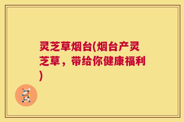 灵芝草烟台(烟台产灵芝草，带给你健康福利)