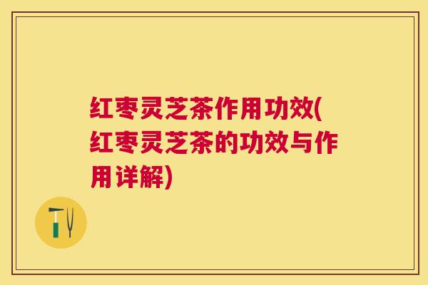 红枣灵芝茶作用功效(红枣灵芝茶的功效与作用详解)