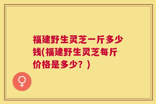 福建野生灵芝一斤多少钱(福建野生灵芝每斤价格是多少？)