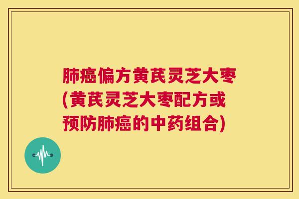 肺癌偏方黄芪灵芝大枣(黄芪灵芝大枣配方或预防肺癌的中药组合)