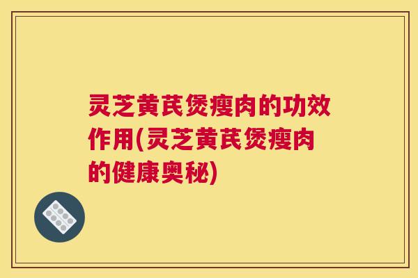 灵芝黄芪煲瘦肉的功效作用(灵芝黄芪煲瘦肉的健康奥秘)