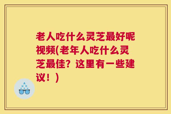 老人吃什么灵芝好呢视频(老年人吃什么灵芝佳？这里有一些建议！)