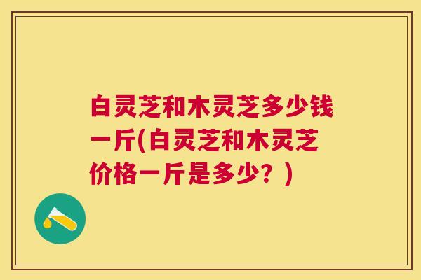白灵芝和木灵芝多少钱一斤(白灵芝和木灵芝价格一斤是多少？)