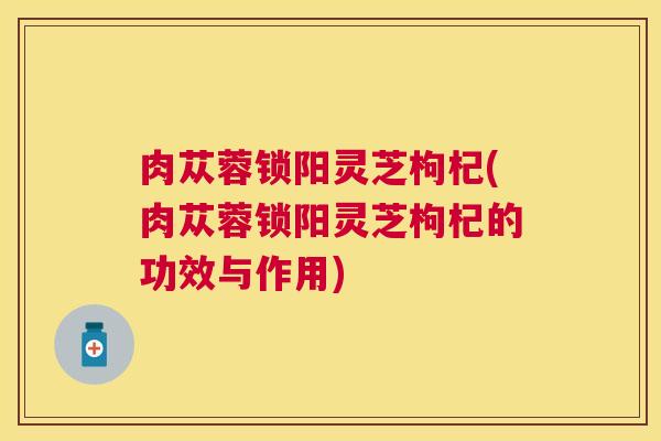肉苁蓉锁阳灵芝枸杞(肉苁蓉锁阳灵芝枸杞的功效与作用)