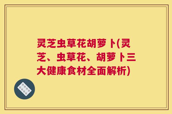 灵芝虫草花胡萝卜(灵芝、虫草花、胡萝卜三大健康食材全面解析)
