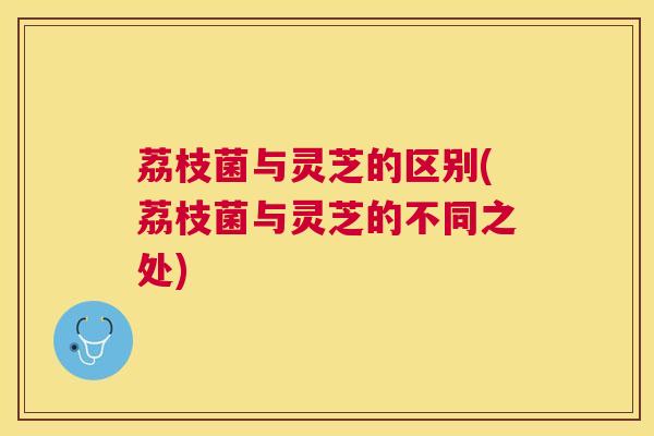 荔枝菌与灵芝的区别(荔枝菌与灵芝的不同之处)