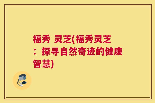福秀 灵芝(福秀灵芝：探寻自然奇迹的健康智慧)