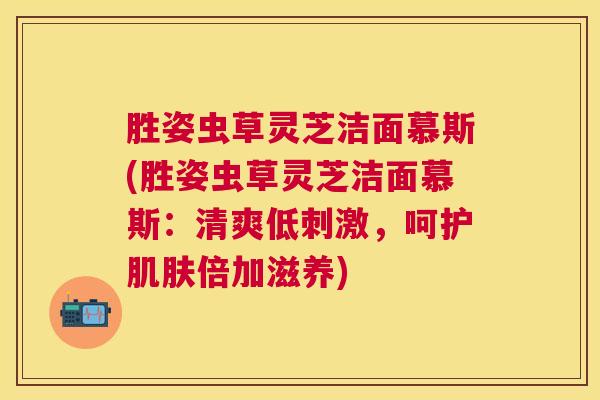 胜姿虫草灵芝洁面慕斯(胜姿虫草灵芝洁面慕斯：清爽低刺激，呵护肌肤倍加滋养)