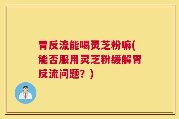 胃反流能喝灵芝粉嘛(能否服用灵芝粉缓解胃反流问题？)