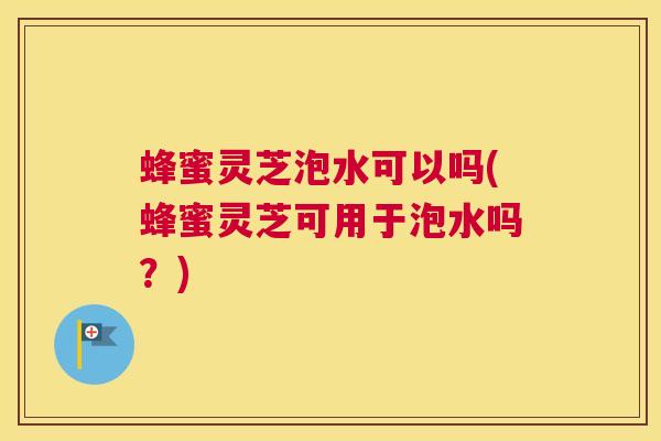 蜂蜜灵芝泡水可以吗(蜂蜜灵芝可用于泡水吗？)