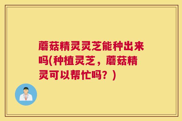 蘑菇精灵灵芝能种出来吗(种植灵芝，蘑菇精灵可以帮忙吗？)