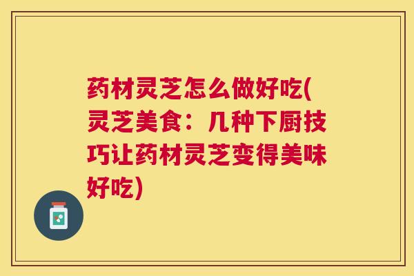 药材灵芝怎么做好吃(灵芝美食：几种下厨技巧让药材灵芝变得美味好吃)