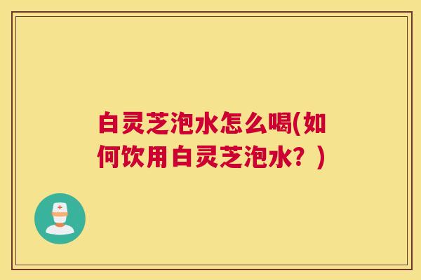 白灵芝泡水怎么喝(如何饮用白灵芝泡水？)