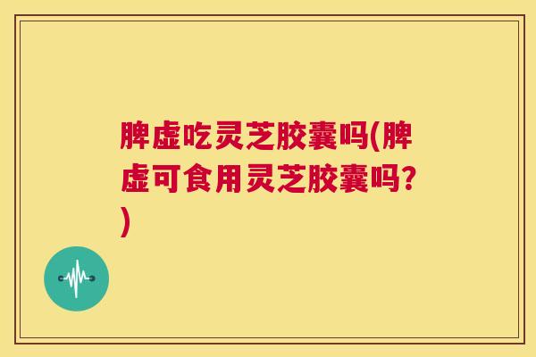 脾虚吃灵芝胶囊吗(脾虚可食用灵芝胶囊吗？)