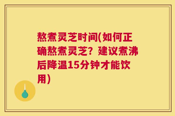 熬煮灵芝时间(如何正确熬煮灵芝？建议煮沸后降温15分钟才能饮用)