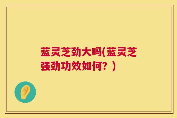 蓝灵芝劲大吗(蓝灵芝强劲功效如何？)