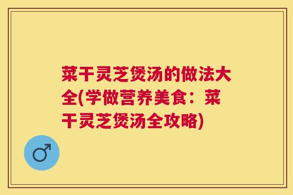 菜干灵芝煲汤的做法大全(学做营养美食：菜干灵芝煲汤全攻略)