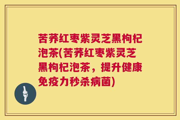 苦荞红枣紫灵芝黑枸杞泡茶(苦荞红枣紫灵芝黑枸杞泡茶，提升健康免疫力秒杀病菌)